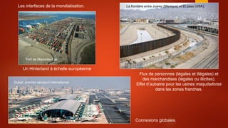 Les interfaces de la mondialisation. La frontière entre Juarez (Mexique) et El paso (USA).
Port de Marseille-Fos.
Dubaï, premier aéroport international.
Un Hinterland à échelle européenne
Connexions globales.
Flux de personnes (légales et illégales) et
des marchandises (légales ou illicites).
Effet d’aubaine pour les usines maquiladoras
dans les zones franches.
 