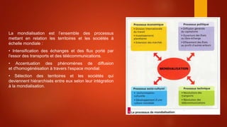 La mondialisation est l’ensemble des processus
mettant en relation les territoires et les sociétés à
échelle mondiale :
• Intensification des échanges et des flux porté par
l'essor des transports et des télécommunications.
• Accentuation des phénomènes de diffusion
et d'homogénéisation à travers l'espace mondial.
• Sélection des territoires et les sociétés qui
deviennent hiérarchisés entre eux selon leur intégration
à la mondialisation.
 