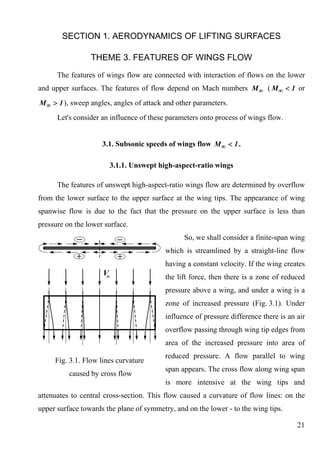 SECTION 1. AERODYNAMICS OF LIFTING SURFACES

                 THEME 3. FEATURES OF WINGS FLOW
      The features of wings flow are connected with interaction of flows on the lower
and upper surfaces. The features of flow depend on Mach numbers M ∞ ( M ∞ < 1 or
M ∞ > 1 ), sweep angles, angles of attack and other parameters.
      Let's consider an influence of these parameters onto process of wings flow.


                     3.1. Subsonic speeds of wings flow M ∞ < 1 .

                       3.1.1. Unswept high-aspect-ratio wings

      The features of unswept high-aspect-ratio wings flow are determined by overflow
from the lower surface to the upper surface at the wing tips. The appearance of wing
spanwise flow is due to the fact that the pressure on the upper surface is less than
pressure on the lower surface.
                                                So, we shall consider a finite-span wing
                                          which is streamlined by a straight-line flow
                                          having a constant velocity. If the wing creates
                                          the lift force, then there is a zone of reduced
                                          pressure above a wing, and under a wing is a
                                          zone of increased pressure (Fig. 3.1). Under
                                          influence of pressure difference there is an air
                                          overflow passing through wing tip edges from
                                          area of the increased pressure into area of
                                          reduced pressure. A flow parallel to wing
     Fig. 3.1. Flow lines curvature
                                          span appears. The cross flow along wing span
          caused by cross flow
                                          is more intensive at the wing tips and
attenuates to central cross-section. This flow caused a curvature of flow lines: on the
upper surface towards the plane of symmetry, and on the lower - to the wing tips.

                                                                                       21
 