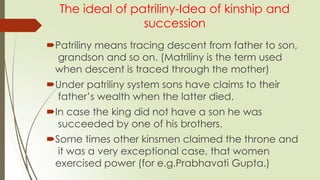 The ideal of patriliny-Idea of kinship and
succession
Patriliny means tracing descent from father to son,
grandson and so on. (Matriliny is the term used
when descent is traced through the mother)
Under patriliny system sons have claims to their
father’s wealth when the latter died.
In case the king did not have a son he was
succeeded by one of his brothers.
Some times other kinsmen claimed the throne and
it was a very exceptional case, that women
exercised power (for e.g.Prabhavati Gupta.)
 