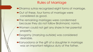 Rules of Marriage
Dharma sutras recognized eight forms of marriage.
Out of these, four forms of marriage were
considered as good.
The remaining marriages were condemned
because they do not follow Brahmanic norms.
Women could not get any share in her parental
property.
Exogamy (marrying outside) was considered
desirable.
Kanyadana or the gift of a daughter in marriage
was an important religious duty of the father.
 