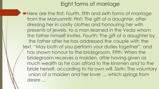 Eight forms of marriage
Here are the first, fourth, fifth and sixth forms of marriage
from the Manusmriti: First: The gift of a daughter, after
dressing her in costly clothes and honouring her with
presents of jewels, to a man learned in the Veda whom
the father himself invites. Fourth: The gift of a daughter by
the father after he has addressed the couple with the
text, “May both of you perform your duties together”, and
has shown honour to the bridegroom. Fifth: When the
bridegroom receives a maiden, after having given as
much wealth as he can afford to the kinsmen and to the
bride herself, according to his own will. Sixth: The voluntary
union of a maiden and her lover … which springs from
desire …
 