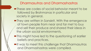 Dharmasutras and Dharmashastras
These are codes of social behavior meant to be
followed by Brahmanas in particular and
society in general.
They are written in Sanskrit. With the emergence
of town people from near and far met to buy
and sell their produce and shared their ideas in
the urban social environments.
This might have led to the questioning of earlier
beliefs and practices.
It was to meet this challenge that Dharmasutras
and Dharmashastras were compiled.
 