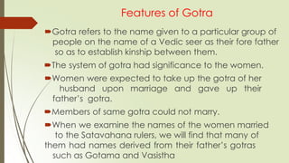 Features of Gotra
Gotra refers to the name given to a particular group of
people on the name of a Vedic seer as their fore father
so as to establish kinship between them.
The system of gotra had significance to the women.
Women were expected to take up the gotra of her
husband upon marriage and gave up their
father’s gotra.
Members of same gotra could not marry.
When we examine the names of the women married
to the Satavahana rulers, we will find that many of
them had names derived from their father’s gotras
such as Gotama and Vasistha
 