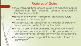 Features of Gotra
They retained these names instead of adopting names
derived from their husband’s gotra as instructed by
the Brahmanical rules.
Some of the women married to Satavahana rulers
belonged to the same gotra.
As is obvious, this ran counter to the ideal of exogamy
recommended in the Brahmanical texts.
In fact, it exemplified an alternative practice, that of
endogamy or marriage within the kin group, which was
prevalent amongst several communities in south India.
Such marriages amongst kinfolk ensured a close-knit
community.
 