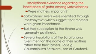 Inscriptional evidence regarding the
inheritance of gotra among Satavahanas
Were mothers important?
Satavahana rulers were identified through
metronymics which suggest that mothers
were given importance.
But their succession to the throne was
generally patrilineal.
Several inscriptions of the Satavahana
rulers mention the name of their mothers
rather than their fathers. For e.g,
Gautamiputra Satakarni, son of Gautami.
 
