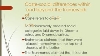 Caste-social differences within
and beyond the framework
of
Caste refers to acs
eat
sotfehierarchically ordered social
categories laid down in Dharma
sutras and Dharmashastras.
Brahmanas claimed that they were
placed themselves on the top and
shudras at the bottom.
The Brahmanas claimed that this order
 