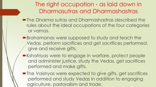 The right occupation - as laid down in
Dharmasutras and Dharmashastras
The Dharma sutras and Dharmashastras described the
rules about the ideal occupations of the four categories
or varnas.
Brahamanas were supposed to study and teach the
Vedas, perform sacrifices and get sacrifices performed,
give and receive gifts.
Kshatriyas were to engage in warfare, protect people
and administer justice, study the Vedas, get sacrifices
performed and make gifts.
The Vaishyas were expected to give gifts, get sacrifices
performed and study Vedas in addition to engaging
agriculture, pastoralism and trade.
 