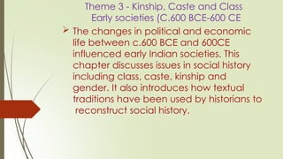 Theme 3 - Kinship, Caste and Class
Early societies (C.600 BCE-600 CE
 The changes in political and economic
life between c.600 BCE and 600CE
influenced early Indian societies. This
chapter discusses issues in social history
including class, caste, kinship and
gender. It also introduces how textual
traditions have been used by historians to
reconstruct social history.
 