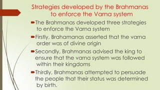 Strategies developed by the Brahmanas
to enforce the Varna system
The Brahmanas developed three strategies
to enforce the Varna system
Firstly, Brahamanas asserted that the varna
order was of divine origin
Secondly, Brahmanas advised the king to
ensure that the varna system was followed
within their kingdoms
Thirdly, Brahmanas attempted to persuade
the people that their status was determined
by birth.
 
