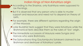 Indian Kings of Non-Kshatriya origin
According to the Shastras, only Ksahtriyas were supposed to
be the kings.
But it is observed that any person who is able to muster
support and resources and need not to depend on theory of
birth.
For example, there are different opinions regarding the origin
of the Mauryas.
Later Buddhist texts suggest that they were Kshatriyas while the
Brahmanical texts describe them as the rulers of ‘low’ origin.
The immediate successors of Mauryas were Sungas and
Kanvas who were Brahmans.
The Satavahana King Gautamiputra Satakarni claimed to be
Brahman and destroyer of Kshatriya’s pride.
 