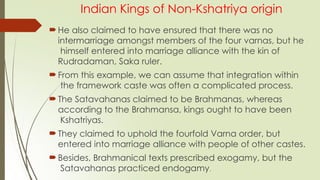 Indian Kings of Non-Kshatriya origin
He also claimed to have ensured that there was no
intermarriage amongst members of the four varnas, but he
himself entered into marriage alliance with the kin of
Rudradaman, Saka ruler.
From this example, we can assume that integration within
the framework caste was often a complicated process.
The Satavahanas claimed to be Brahmanas, whereas
according to the Brahmansa, kings ought to have been
Kshatriyas.
They claimed to uphold the fourfold Varna order, but
entered into marriage alliance with people of other castes.
Besides, Brahmanical texts prescribed exogamy, but the
Satavahanas practiced endogamy.
 