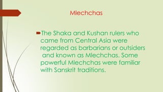 Mlechchas
The Shaka and Kushan rulers who
came from Central Asia were
regarded as barbarians or outsiders
and known as Mlechchas. Some
powerful Mlechchas were familiar
with Sanskrit traditions.
 
