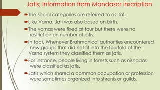 Jatis; Information from Mandasor inscription
The social categories are referred to as Jati.
Like Varna, Jati was also based on birth.
The varnas were fixed at four but there were no
restriction on number of jatis.
In fact, Whenever Brahmanical authorities encountered
new groups that did not fit into the fourfold of the
Varna system they classified them as jatis.
For instance, people living in forests such as nishadas
were classified as jatis.
Jatis which shared a common occupation or profession
were sometimes organized into shrenis or guilds.
 