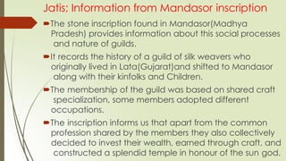 Jatis; Information from Mandasor inscription
The stone inscription found in Mandasor(Madhya
Pradesh) provides information about this social processes
and nature of guilds.
It records the history of a guild of silk weavers who
originally lived in Lata(Gujarat)and shifted to Mandasor
along with their kinfolks and Children.
The membership of the guild was based on shared craft
specialization, some members adopted different
occupations.
The inscription informs us that apart from the common
profession shared by the members they also collectively
decided to invest their wealth, earned through craft, and
constructed a splendid temple in honour of the sun god.
 