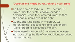 Observations made by Fa Xian and Xuan Zang
Fa Xian came to India in 5th century CE
wrote that the “untouchable sounded
“clappers” when they entered street so that
the people could avoid the sight.
Xuan Zang who came in 7th century CE
observed that executioners and scavengers
were forced to live outside the city.
There were instances of Chandalas who were
not accepting the life of degradation prescribed
in the Shastras.
 