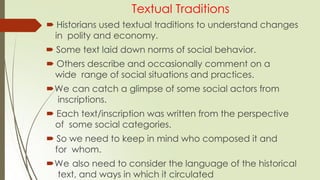 Textual Traditions
 Historians used textual traditions to understand changes
in polity and economy.
 Some text laid down norms of social behavior.
 Others describe and occasionally comment on a
wide range of social situations and practices.
We can catch a glimpse of some social actors from
inscriptions.
 Each text/inscription was written from the perspective
of some social categories.
 So we need to keep in mind who composed it and
for whom.
We also need to consider the language of the historical
text, and ways in which it circulated
 
