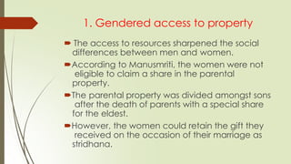 1. Gendered access to property
 The access to resources sharpened the social
differences between men and women.
According to Manusmriti, the women were not
eligible to claim a share in the parental
property.
The parental property was divided amongst sons
after the death of parents with a special share
for the eldest.
However, the women could retain the gift they
received on the occasion of their marriage as
stridhana.
 