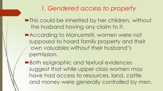 1. Gendered access to property
This could be inherited by her children, without
the husband having any claim to it.
According to Manusmriti, women were not
supposed to hoard family property and their
own valuables without their husband’s
permission.
Both epigraphic and textual evidences
suggest that while upper class women may
have had access to resources, land, cattle
and money were generally controlled by men.
 