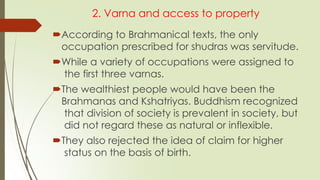 2. Varna and access to property
According to Brahmanical texts, the only
occupation prescribed for shudras was servitude.
While a variety of occupations were assigned to
the first three varnas.
The wealthiest people would have been the
Brahmanas and Kshatriyas. Buddhism recognized
that division of society is prevalent in society, but
did not regard these as natural or inflexible.
They also rejected the idea of claim for higher
status on the basis of birth.
 