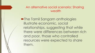 An alternative social scenario: Sharing
wealth
The Tamil Sangam anthologies
illustrate economic, social
relationships, suggesting that while
there were differences between rich
and poor, those who controlled
resources were expected to share
them.
 