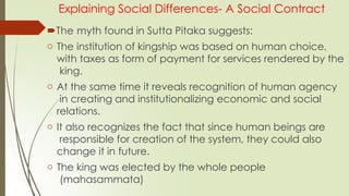 Explaining Social Differences- A Social Contract
The myth found in Sutta Pitaka suggests:
o The institution of kingship was based on human choice,
with taxes as form of payment for services rendered by the
king.
o At the same time it reveals recognition of human agency
in creating and institutionalizing economic and social
relations.
o It also recognizes the fact that since human beings are
responsible for creation of the system, they could also
change it in future.
o The king was elected by the whole people
(mahasammata)
 