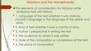 Historians and the Mahabharata
The elements of consideration for historian while
analyzing texts are follows:
 1. Language of the text-whether it was ordinary
people’s language or the language of the priests and
elites
 2. Kind of text-whether it was a mantra or story.
 3. Author’s perspective in writing the text
 4. The audience to whom it was written
 5. Date of the composition or compilation of the text.
 6. The place of composition
 