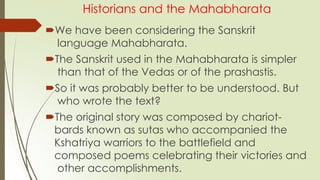 Historians and the Mahabharata
We have been considering the Sanskrit
language Mahabharata.
The Sanskrit used in the Mahabharata is simpler
than that of the Vedas or of the prashastis.
So it was probably better to be understood. But
who wrote the text?
The original story was composed by chariot-
bards known as sutas who accompanied the
Kshatriya warriors to the battlefield and
composed poems celebrating their victories and
other accomplishments.
 