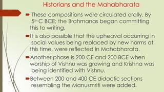 Historians and the Mahabharata
 These compositions were circulated orally. By
5th C BCE; the Brahmanas began committing
this to writing.
It is also possible that the upheaval occurring in
social values being replaced by new norms at
this time, were reflected in Mahabharata.
Another phase is 200 CE and 200 BCE when
worship of Vishnu was growing and Krishna was
being identified with Vishnu.
Between 200 and 400 CE didactic sections
resembling the Manusmriti were added.
 