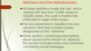 Historians and the Mahabharata
All these additions made the text, which
started with less than 10,000 verses to
100,000 verses. This work is traditionally
attributed to sage Veda Vyasa.
The text presented is classified into two
sections: One that contains stories,
designated as the ‘narrative’
Other section, containing prescriptions
about social norms, known as ‘didactic’.
This section includes stories and narratives
containing social messages.
 
