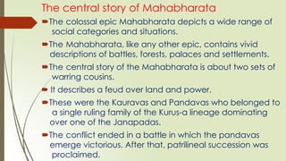 The central story of Mahabharata
The colossal epic Mahabharata depicts a wide range of
social categories and situations.
The Mahabharata, like any other epic, contains vivid
descriptions of battles, forests, palaces and settlements.
The central story of the Mahabharata is about two sets of
warring cousins.
 It describes a feud over land and power.
These were the Kauravas and Pandavas who belonged to
a single ruling family of the Kurus-a lineage dominating
over one of the Janapadas.
The conflict ended in a battle in which the pandavas
emerge victorious. After that, patrilineal succession was
proclaimed.
 