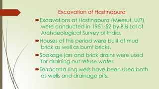 Excavation of Hastinapura
Excavations at Hastinapura (Meerut, U.P)
were conducted in 1951-52 by B.B Lal of
Archaeological Survey of India.
Houses of this period were built of mud
brick as well as burnt bricks.
Soakage jars and brick drains were used
for draining out refuse water.
Terracotta ring wells have been used both
as wells and drainage pits.
 