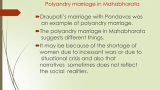 Polyandry marriage in Mahabharata
Draupati’s marriage with Pandavas was
an example of polyandry marriage.
The polyandry marriage in Mahabharata
suggests different things.
It may be because of the shortage of
women due to incessant wars or due to
situational crisis and also that
narratives sometimes does not reflect
the social realities.
 
