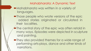 Mahabharata: A Dynamic Text
Mahabharata was written in a variety of
languages.
Those people who wrote versions of the epic
added stories originated or circulated in
their localities.
The central story of the epic was often retold in
many ways. Episodes were depicted in sculpture
and painting.
They also provided themes for a wide range of
performing arts-plays, dance and other kinds of
narrations.
 