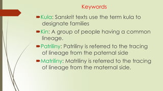 Keywords
Kula: Sanskrit texts use the term kula to
designate families
Kin: A group of people having a common
lineage.
Patriliny: Patriliny is referred to the tracing
of lineage from the paternal side
Matriliny: Matriliny is referred to the tracing
of lineage from the maternal side.
 