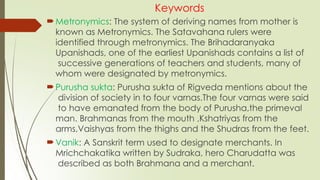 Keywords
Metronymics: The system of deriving names from mother is
known as Metronymics. The Satavahana rulers were
identified through metronymics. The Brihadaranyaka
Upanishads, one of the earliest Upanishads contains a list of
successive generations of teachers and students, many of
whom were designated by metronymics.
Purusha sukta: Purusha sukta of Rigveda mentions about the
division of society in to four varnas.The four varnas were said
to have emanated from the body of Purusha,the primeval
man. Brahmanas from the mouth ,Kshatriyas from the
arms,Vaishyas from the thighs and the Shudras from the feet.
Vanik: A Sanskrit term used to designate merchants. In
Mrichchakatika written by Sudraka, hero Charudatta was
described as both Brahmana and a merchant.
 