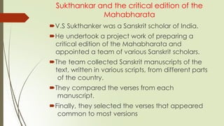 Sukthankar and the critical edition of the
Mahabharata
V.S Sukthanker was a Sanskrit scholar of India.
He undertook a project work of preparing a
critical edition of the Mahabharata and
appointed a team of various Sanskrit scholars.
The team collected Sanskrit manuscripts of the
text, written in various scripts, from different parts
of the country.
They compared the verses from each
manuscript.
Finally, they selected the verses that appeared
common to most versions
 