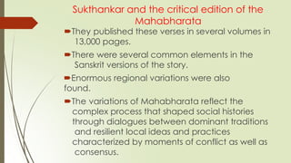 Sukthankar and the critical edition of the
Mahabharata
They published these verses in several volumes in
13,000 pages.
There were several common elements in the
Sanskrit versions of the story.
Enormous regional variations were also
found.
The variations of Mahabharata reflect the
complex process that shaped social histories
through dialogues between dominant traditions
and resilient local ideas and practices
characterized by moments of conflict as well as
consensus.
 