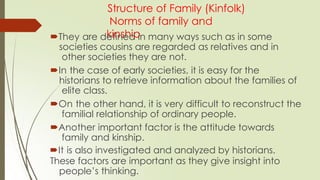 Structure of Family (Kinfolk)
Norms of family and
kinship
They are defined in many ways such as in some
societies cousins are regarded as relatives and in
other societies they are not.
In the case of early societies, it is easy for the
historians to retrieve information about the families of
elite class.
On the other hand, it is very difficult to reconstruct the
familial relationship of ordinary people.
Another important factor is the attitude towards
family and kinship.
It is also investigated and analyzed by historians.
These factors are important as they give insight into
people’s thinking.
 