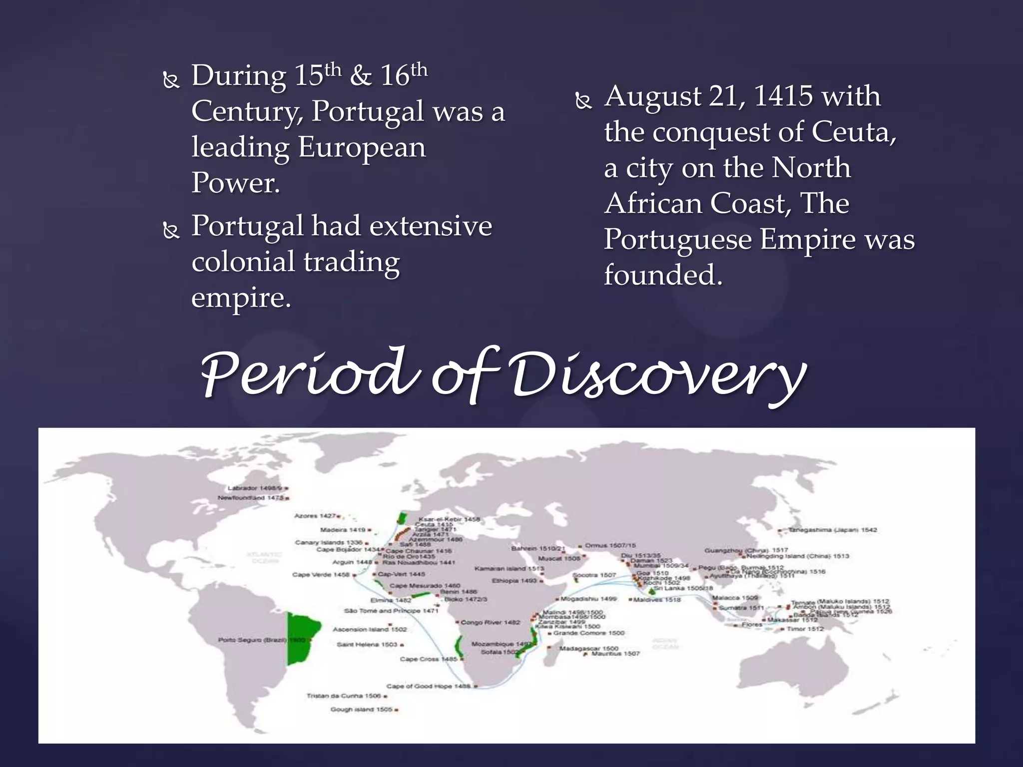 During 15th & 16th Century, Portugal was a leading European Power.Portugal had extensive colonial trading empire.August 21, 1415 with the conquest of Ceuta, a city on the North African Coast, The Portuguese Empire was founded.Period of Discovery