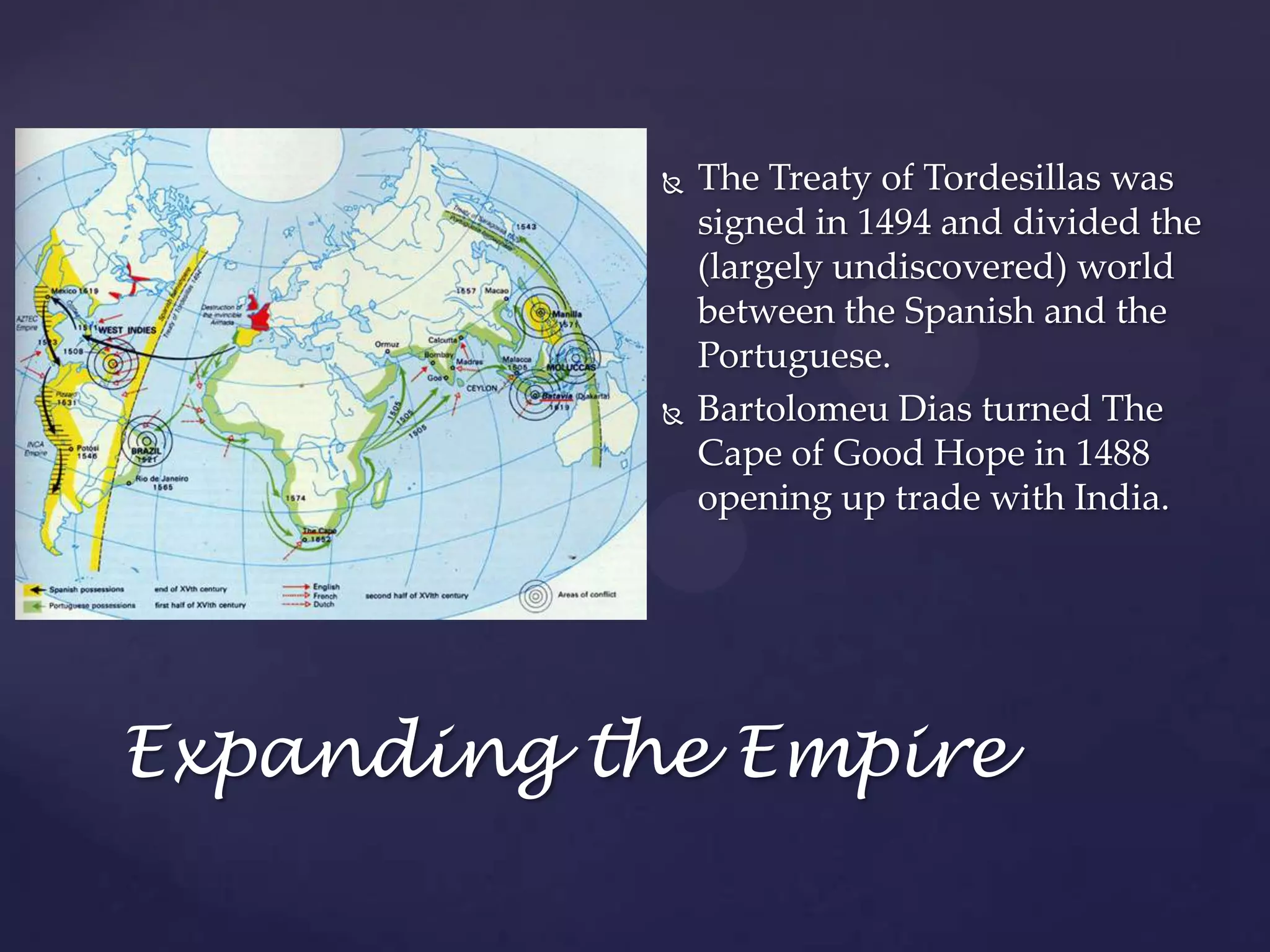 The Treaty of Tordesillas was signed in 1494 and divided the (largely undiscovered) world between the Spanish and the Portuguese.Bartolomeu Dias turned The Cape of Good Hope in 1488 opening up trade with India.Expanding the Empire