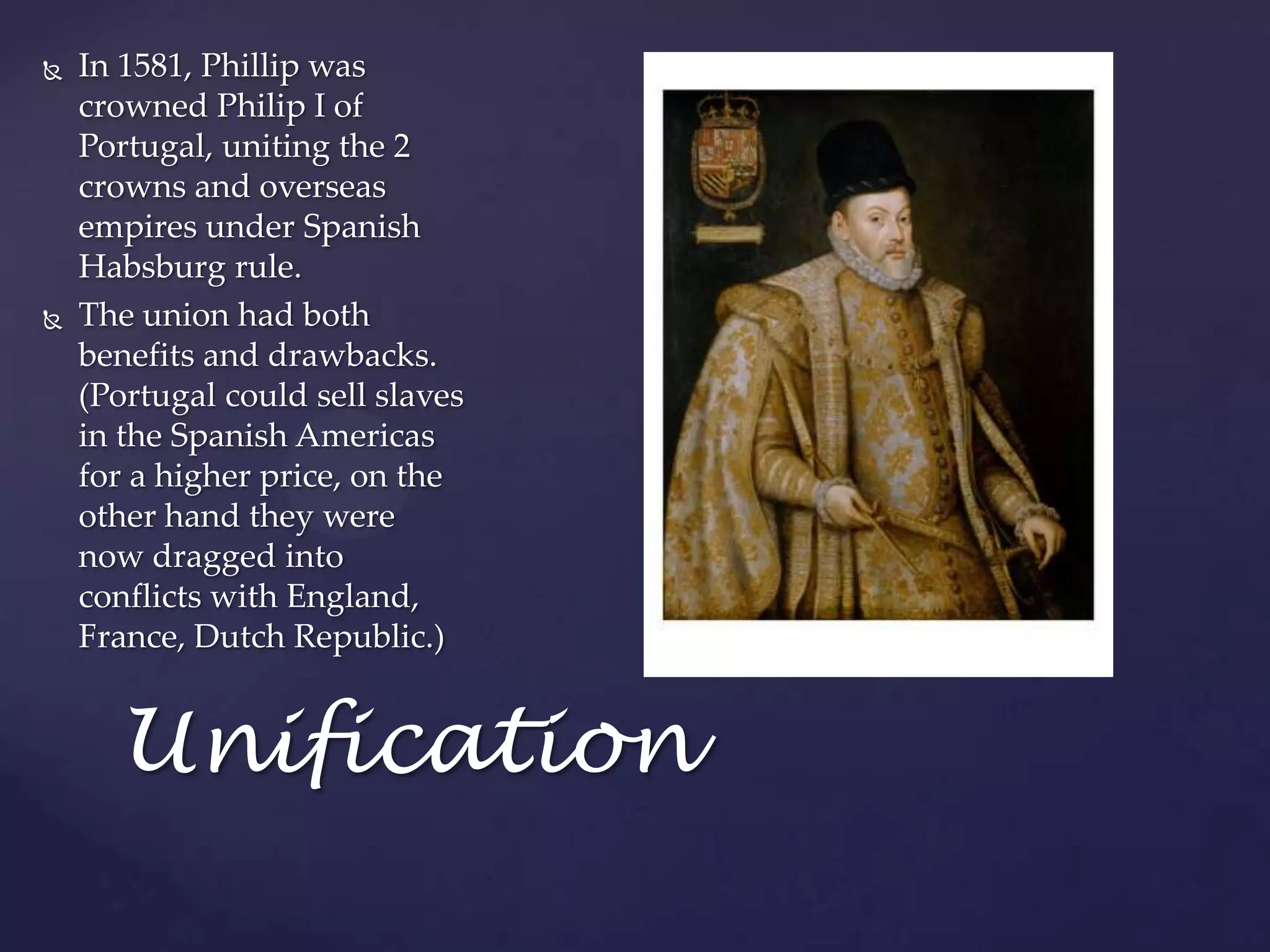 UnificationIn 1581, Phillip was crowned Philip I of Portugal, uniting the 2 crowns and overseas empires under Spanish Habsburg rule.The union had both benefits and drawbacks. (Portugal could sell slaves in the Spanish Americas for a higher price, on the other hand they were now dragged into conflicts with England, France, Dutch Republic.)