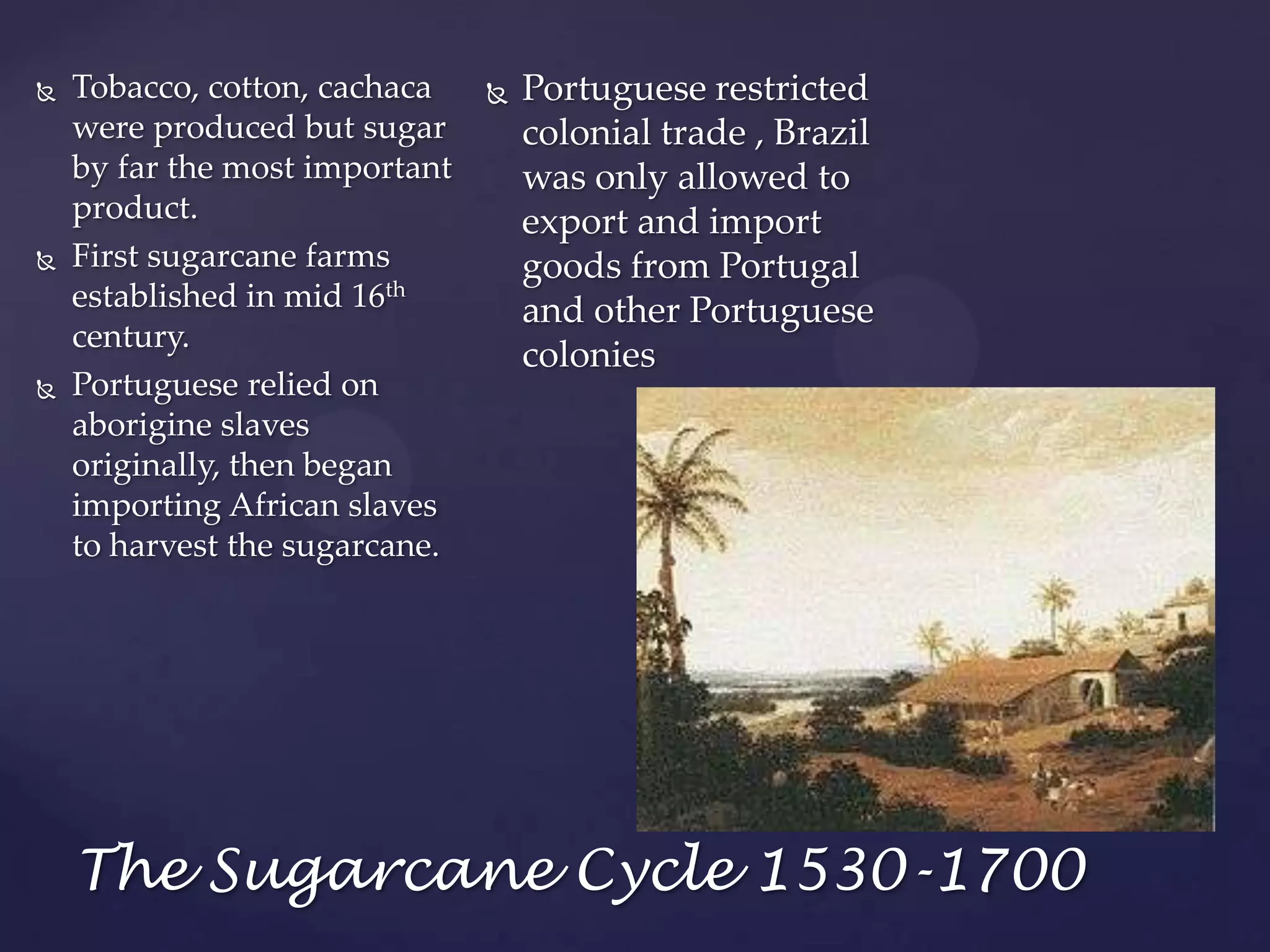 Portuguese restricted colonial trade , Brazil was only allowed to export and import goods from Portugal and other Portuguese coloniesTobacco, cotton, cachaca were produced but sugar by far the most important product.First sugarcane farms established in mid 16th century. Portuguese relied on aborigine slaves originally, then began importing African slaves to harvest the sugarcane.The Sugarcane Cycle 1530-1700
