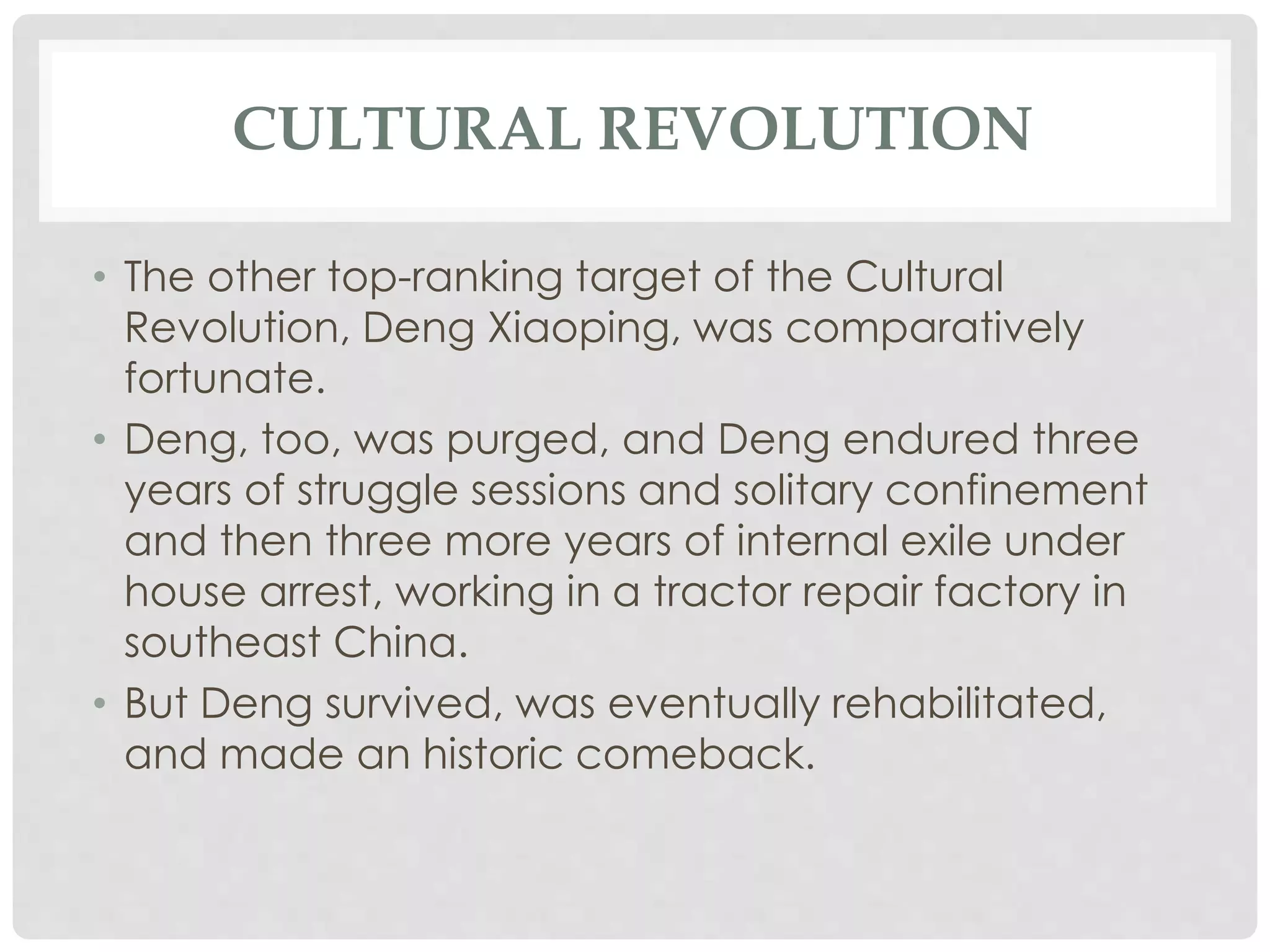 CULTURAL REVOLUTION
• The other top-ranking target of the Cultural
Revolution, Deng Xiaoping, was comparatively
fortunate.
• Deng, too, was purged, and Deng endured three
years of struggle sessions and solitary confinement
and then three more years of internal exile under
house arrest, working in a tractor repair factory in
southeast China.
• But Deng survived, was eventually rehabilitated,
and made an historic comeback.
 