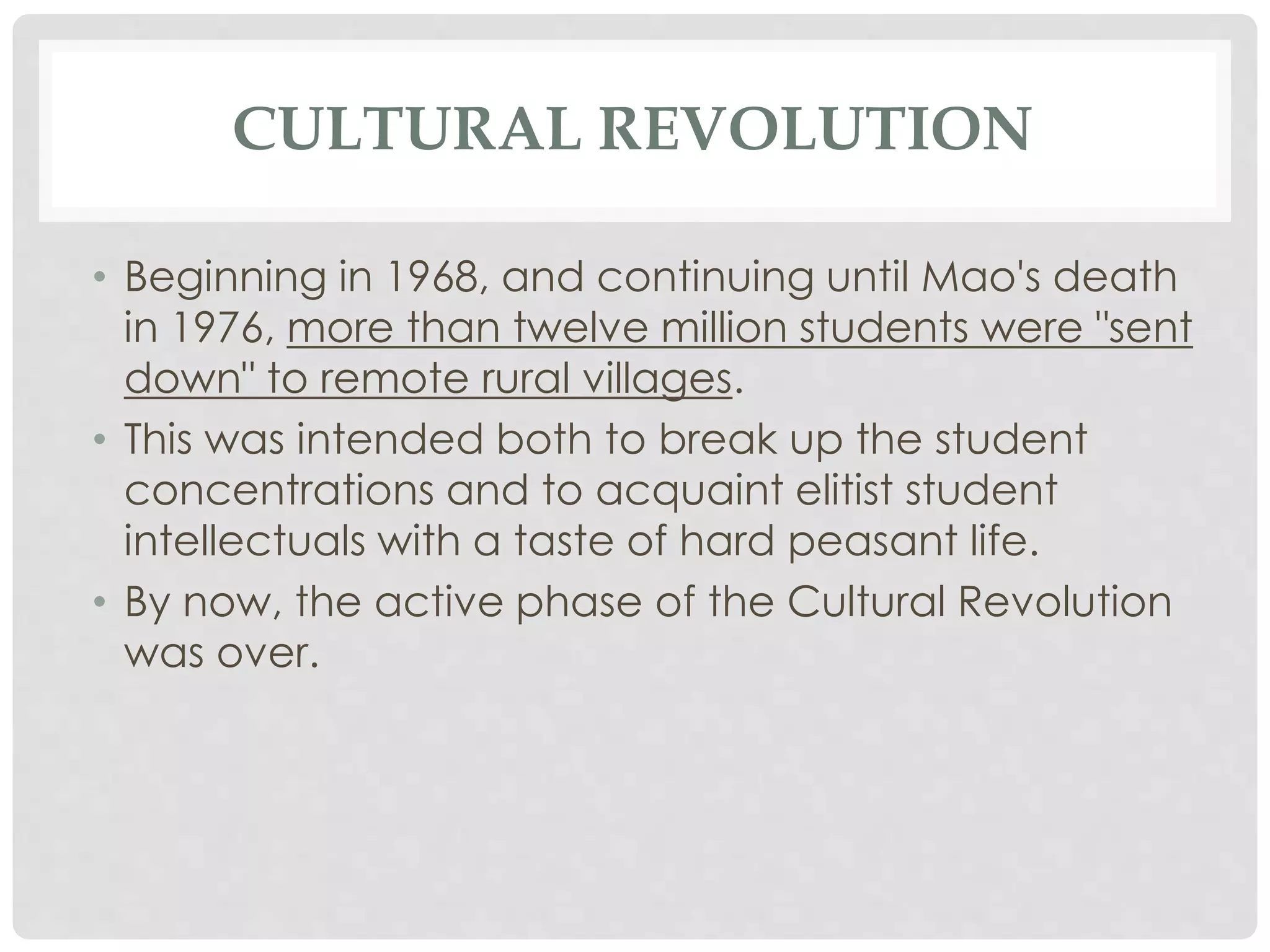 CULTURAL REVOLUTION
• Beginning in 1968, and continuing until Mao's death
in 1976, more than twelve million students were "sent
down" to remote rural villages.
• This was intended both to break up the student
concentrations and to acquaint elitist student
intellectuals with a taste of hard peasant life.
• By now, the active phase of the Cultural Revolution
was over.
 