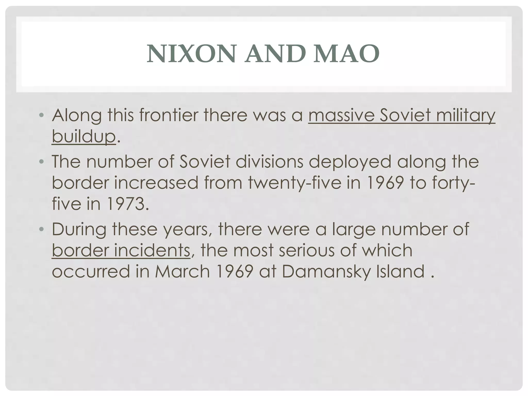 NIXON AND MAO
• Along this frontier there was a massive Soviet military
buildup.
• The number of Soviet divisions deployed along the
border increased from twenty-five in 1969 to forty-
five in 1973.
• During these years, there were a large number of
border incidents, the most serious of which
occurred in March 1969 at Damansky Island .
 