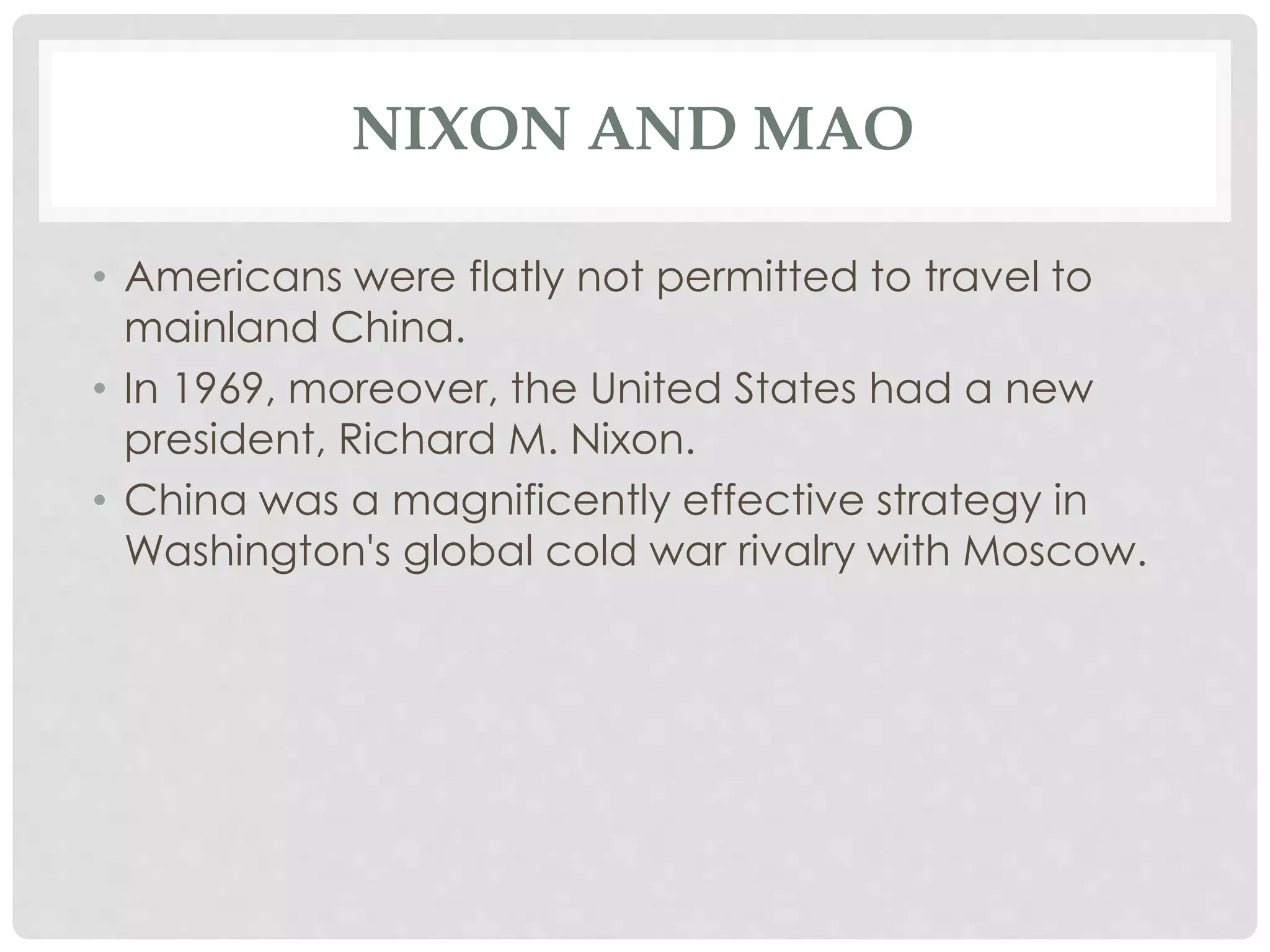 NIXON AND MAO
• Americans were flatly not permitted to travel to
mainland China.
• In 1969, moreover, the United States had a new
president, Richard M. Nixon.
• China was a magnificently effective strategy in
Washington's global cold war rivalry with Moscow.
 