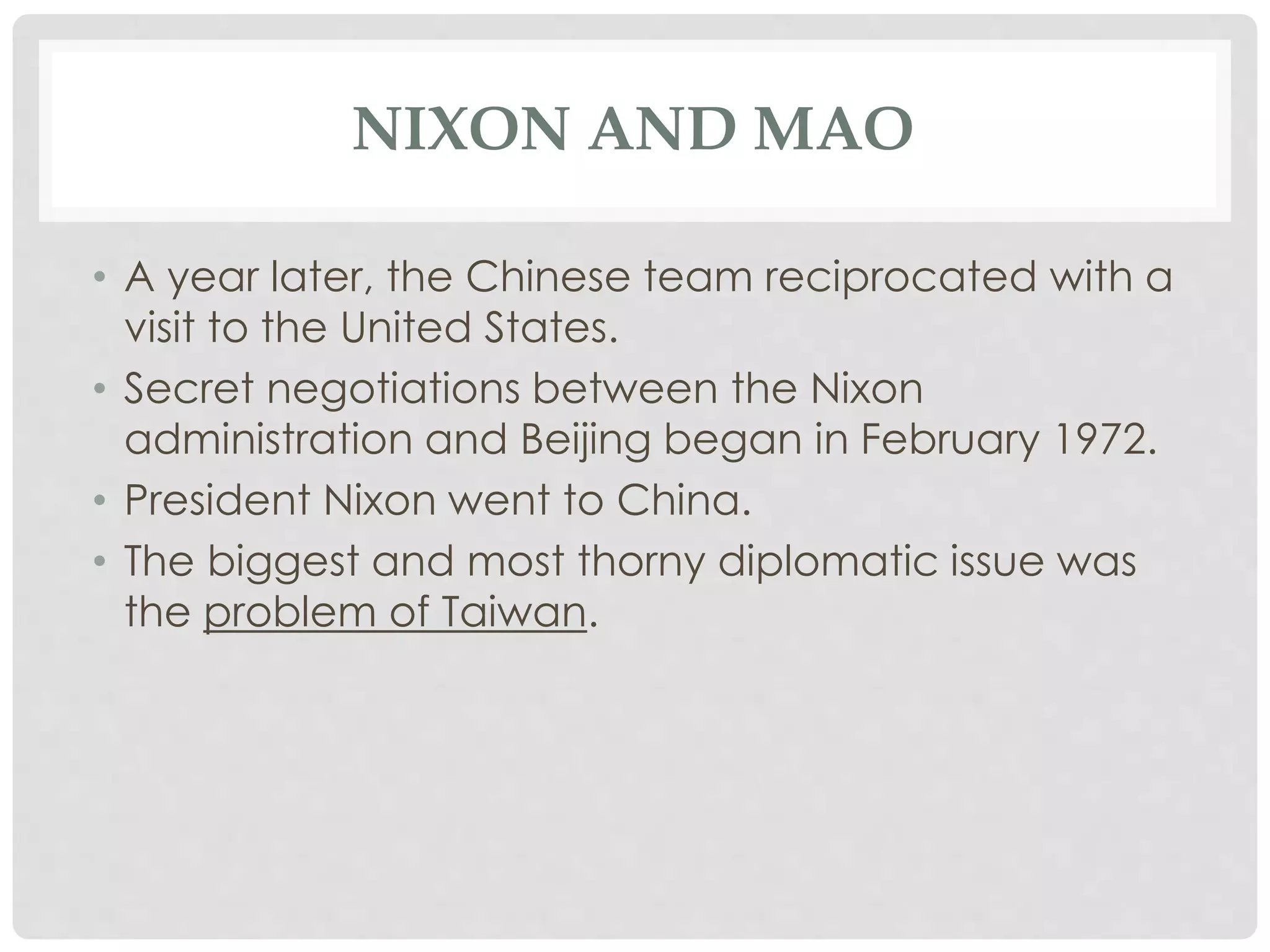 NIXON AND MAO
• A year later, the Chinese team reciprocated with a
visit to the United States.
• Secret negotiations between the Nixon
administration and Beijing began in February 1972.
• President Nixon went to China.
• The biggest and most thorny diplomatic issue was
the problem of Taiwan.
 