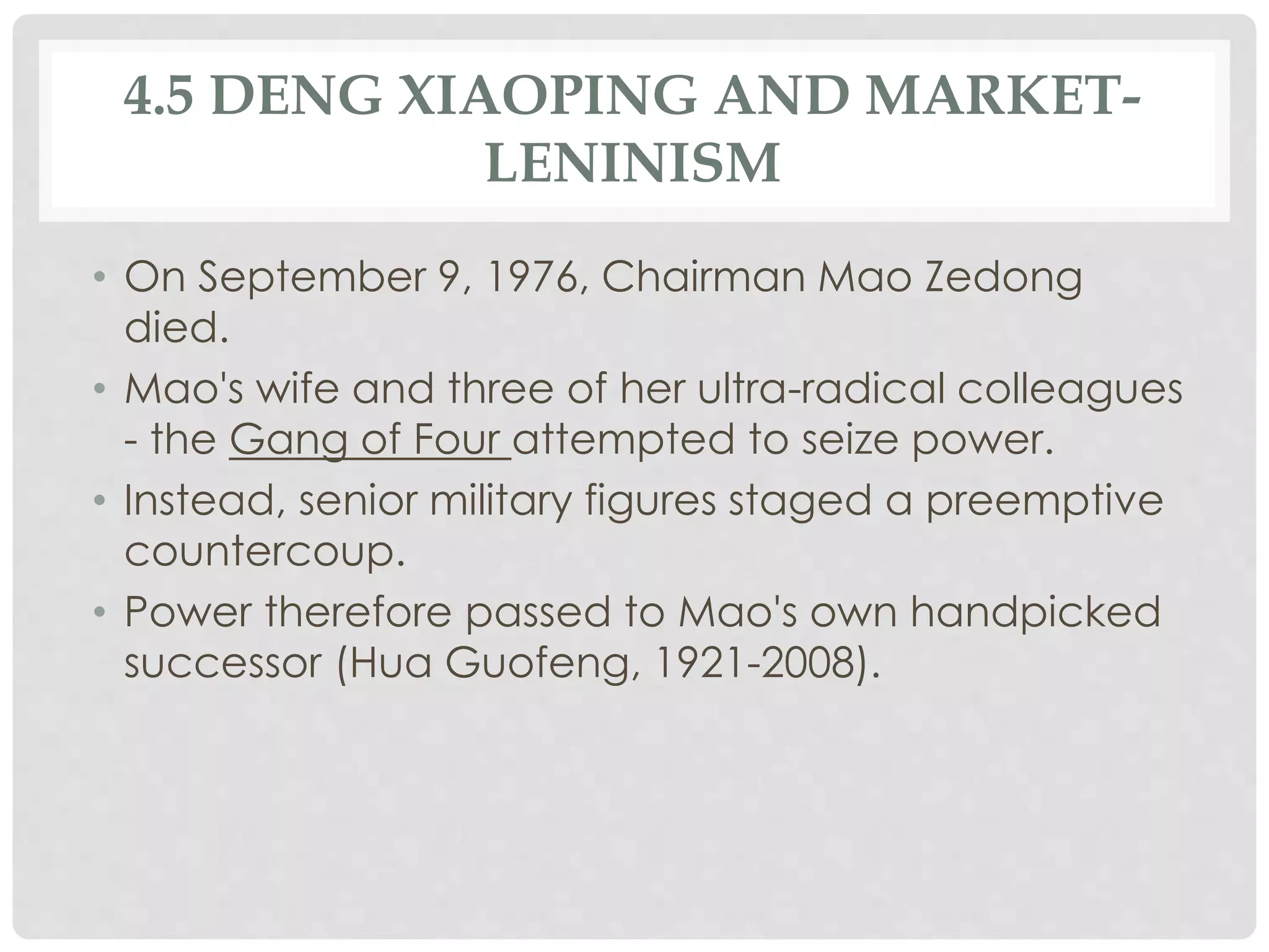 4.5 DENG XIAOPING AND MARKET-
LENINISM
• On September 9, 1976, Chairman Mao Zedong
died.
• Mao's wife and three of her ultra-radical colleagues
- the Gang of Four attempted to seize power.
• Instead, senior military figures staged a preemptive
countercoup.
• Power therefore passed to Mao's own handpicked
successor (Hua Guofeng, 1921-2008).
 