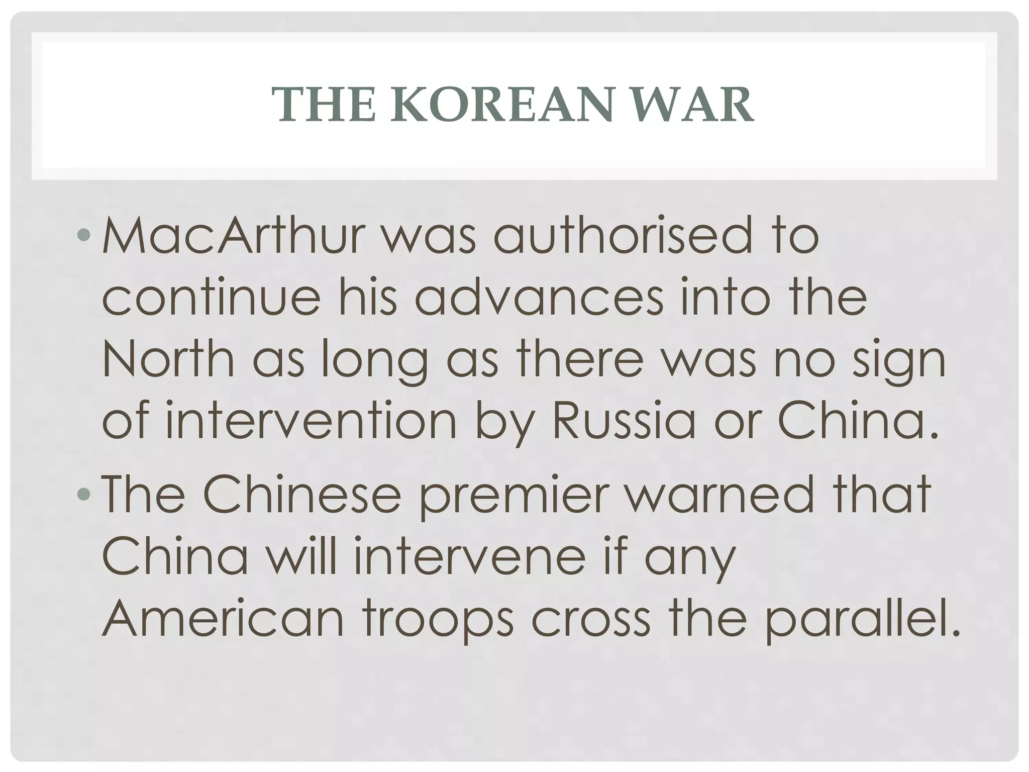 THE KOREAN WAR
• MacArthur was authorised to
continue his advances into the
North as long as there was no sign
of intervention by Russia or China.
• The Chinese premier warned that
China will intervene if any
American troops cross the parallel.
 